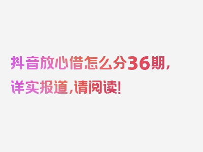 抖音放心借怎么分36期，详实报道，请阅读！