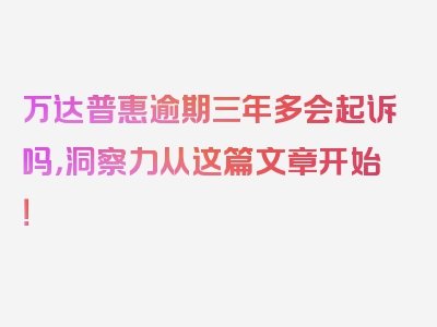 万达普惠逾期三年多会起诉吗，洞察力从这篇文章开始！