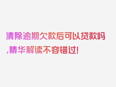 清除逾期欠款后可以贷款吗，精华解读不容错过！