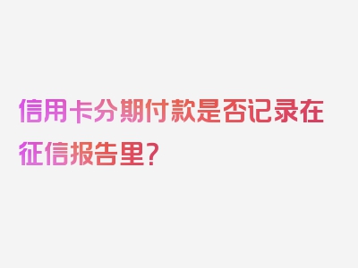 信用卡分期付款是否记录在征信报告里？