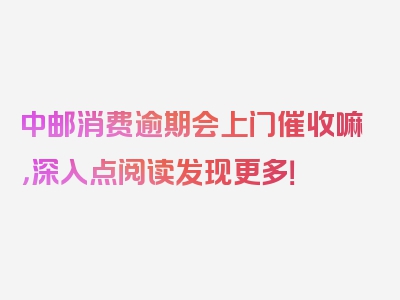 中邮消费逾期会上门催收嘛，深入点阅读发现更多！