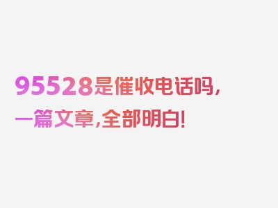 95528是催收电话吗，一篇文章，全部明白！