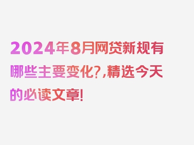 2024年8月网贷新规有哪些主要变化?，精选今天的必读文章！