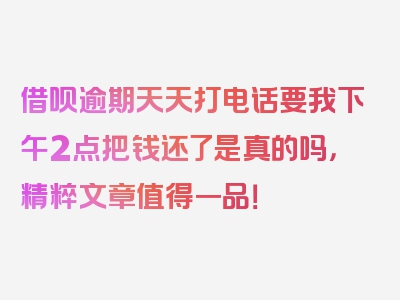 借呗逾期天天打电话要我下午2点把钱还了是真的吗，精粹文章值得一品！