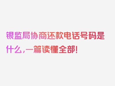 银监局协商还款电话号码是什么，一篇读懂全部！