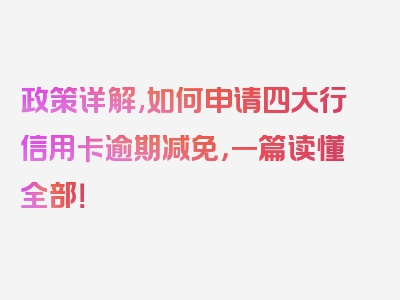 政策详解,如何申请四大行信用卡逾期减免，一篇读懂全部！