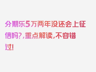 分期乐5万两年没还会上征信吗?，重点解读，不容错过！