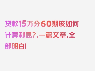 贷款15万分60期该如何计算利息?，一篇文章，全部明白！