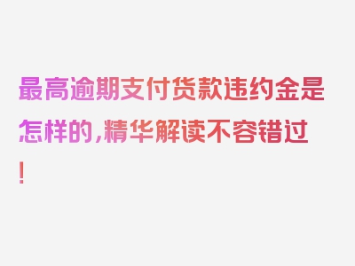 最高逾期支付货款违约金是怎样的，精华解读不容错过！