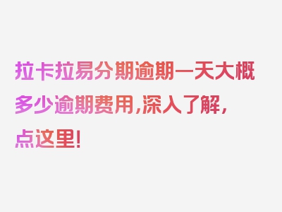 拉卡拉易分期逾期一天大概多少逾期费用，深入了解，点这里！