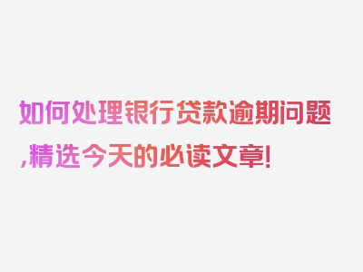 如何处理银行贷款逾期问题，精选今天的必读文章！