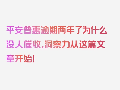 平安普惠逾期两年了为什么没人催收，洞察力从这篇文章开始！