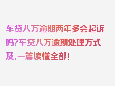 车贷八万逾期两年多会起诉吗?车贷八万逾期处理方式及，一篇读懂全部！