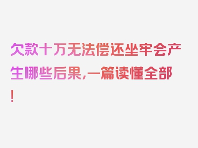 欠款十万无法偿还坐牢会产生哪些后果，一篇读懂全部！