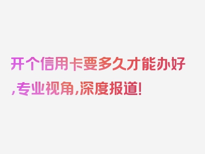 开个信用卡要多久才能办好，专业视角，深度报道！