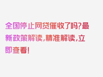 全国停止网贷催收了吗?最新政策解读，精准解读，立即查看！