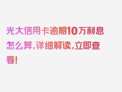 光大信用卡逾期10万利息怎么算，详细解读，立即查看！