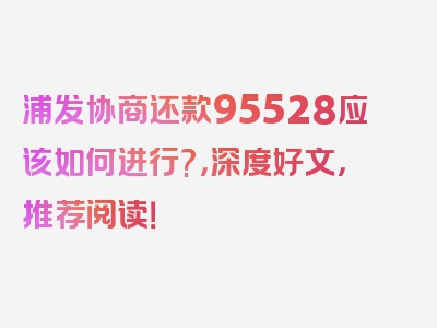 浦发协商还款95528应该如何进行?，深度好文，推荐阅读！