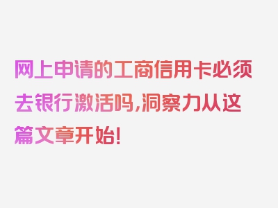 网上申请的工商信用卡必须去银行激活吗，洞察力从这篇文章开始！