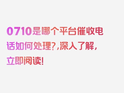 0710是哪个平台催收电话如何处理?，深入了解，立即阅读！