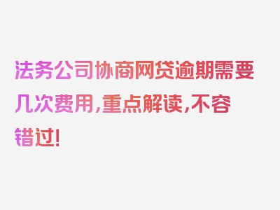 法务公司协商网贷逾期需要几次费用，重点解读，不容错过！