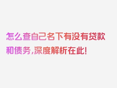 怎么查自己名下有没有贷款和债务，深度解析在此！