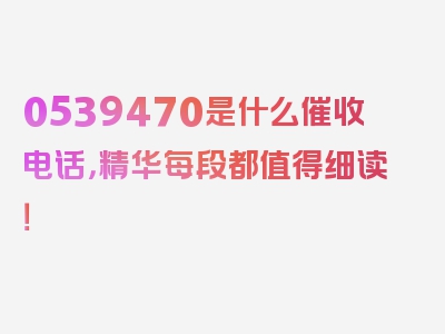 0539470是什么催收电话，精华每段都值得细读！