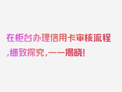 在柜台办理信用卡审核流程，细致探究，一一揭晓！