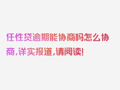 任性贷逾期能协商吗怎么协商，详实报道，请阅读！