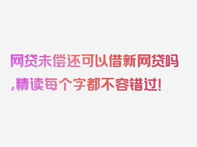 网贷未偿还可以借新网贷吗，精读每个字都不容错过！