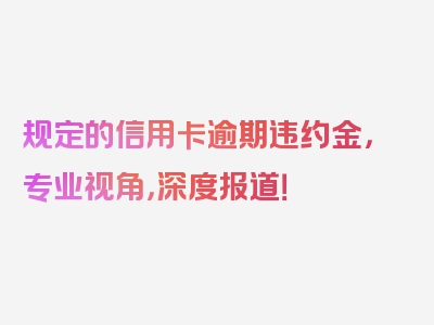 规定的信用卡逾期违约金，专业视角，深度报道！