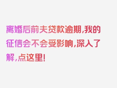 离婚后前夫贷款逾期,我的征信会不会受影响，深入了解，点这里！