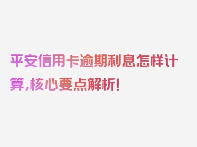 平安信用卡逾期利息怎样计算，核心要点解析！