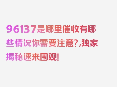 96137是哪里催收有哪些情况你需要注意?,独家揭秘速来围观！