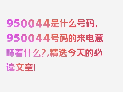 950044是什么号码,950044号码的来电意味着什么?，精选今天的必读文章！