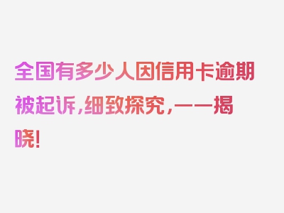 全国有多少人因信用卡逾期被起诉，细致探究，一一揭晓！