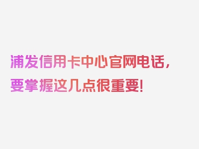 浦发信用卡中心官网电话，要掌握这几点很重要！