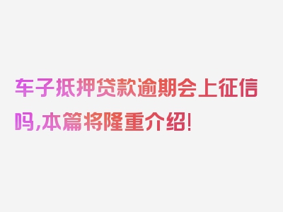 车子抵押贷款逾期会上征信吗，本篇将隆重介绍!