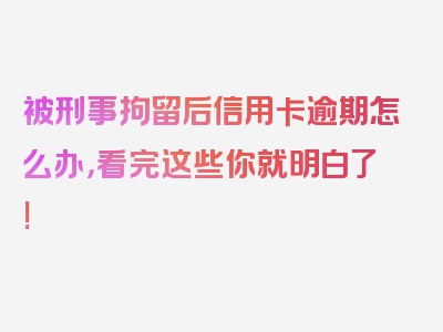 被刑事拘留后信用卡逾期怎么办，看完这些你就明白了!