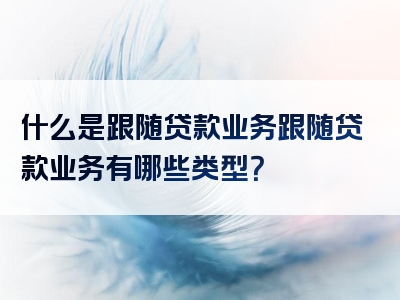 什么是跟随贷款业务跟随贷款业务有哪些类型？