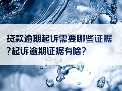 贷款逾期起诉需要哪些证据？起诉逾期证据有啥？