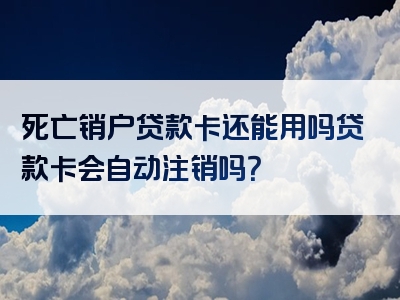 死亡销户贷款卡还能用吗贷款卡会自动注销吗？