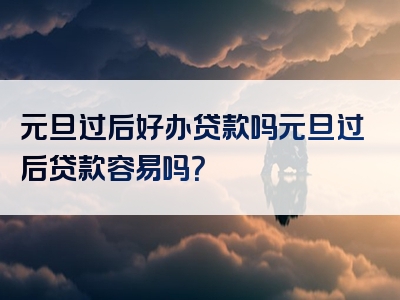 元旦过后好办贷款吗元旦过后贷款容易吗？