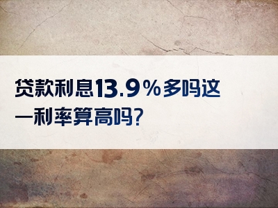 贷款利息13.9%多吗这一利率算高吗？