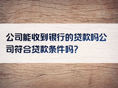 公司能收到银行的贷款吗公司符合贷款条件吗？