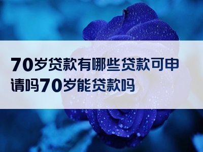 70岁贷款有哪些贷款可申请吗70岁能贷款吗