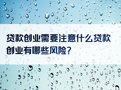 贷款创业需要注意什么贷款创业有哪些风险？