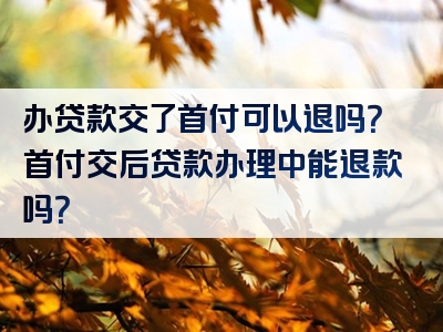 办贷款交了首付可以退吗？首付交后贷款办理中能退款吗？