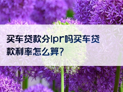 买车贷款分lpr吗买车贷款利率怎么算？