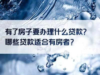 有了房子要办理什么贷款？哪些贷款适合有房者？